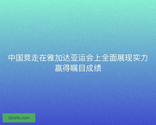 中国竞走在雅加达亚运会上全面展现实力赢得瞩目成绩